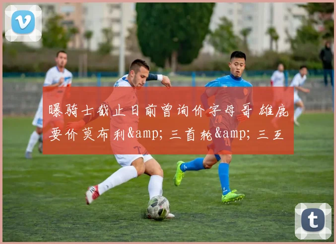 曝骑士截止日前曾询价字母哥 雄鹿要价莫布利&amp;三首轮&amp;三互换