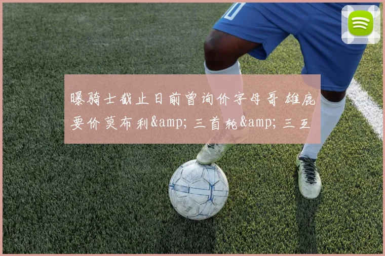曝骑士截止日前曾询价字母哥 雄鹿要价莫布利&amp;三首轮&amp;三互换