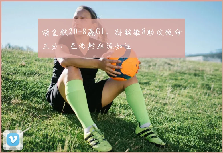 胡金秋20+8赢G1，孙铭徽8助攻致命三分，王浩然血流如注
