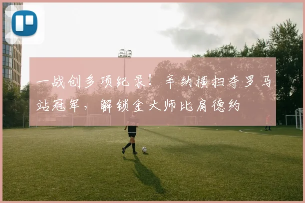 一战创多项纪录！辛纳横扫夺罗马站冠军，解锁金大师比肩德约