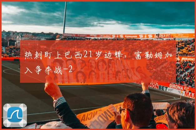热刺盯上巴西21岁边锋，富勒姆加入争夺战