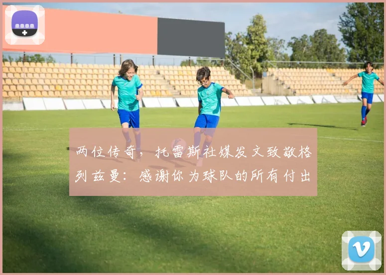 两位传奇，托雷斯社媒发文致敬格列兹曼：感谢你为球队的所有付出