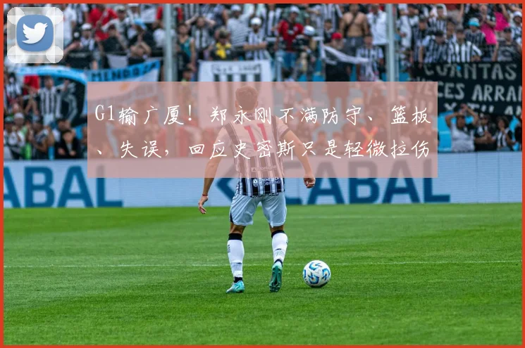 G1输广厦！郑永刚不满防守、篮板、失误，回应史密斯只是轻微拉伤