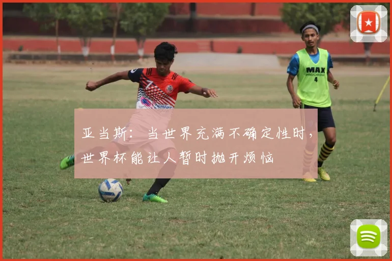 亚当斯：当世界充满不确定性时，世界杯能让人暂时抛开烦恼