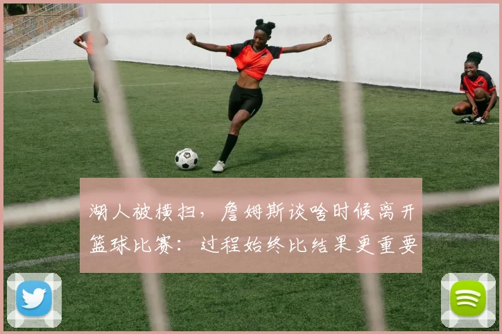 湖人被横扫，詹姆斯谈啥时候离开篮球比赛：过程始终比结果更重要_1