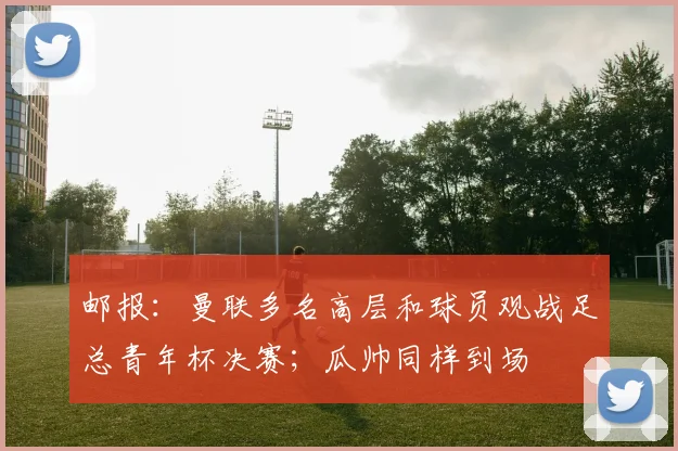 邮报：曼联多名高层和球员观战足总青年杯决赛；瓜帅同样到场