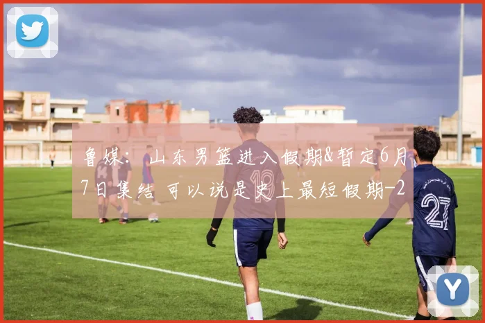 鲁媒：山东男篮进入假期&暂定6月7日集结 可以说是史上最短假期