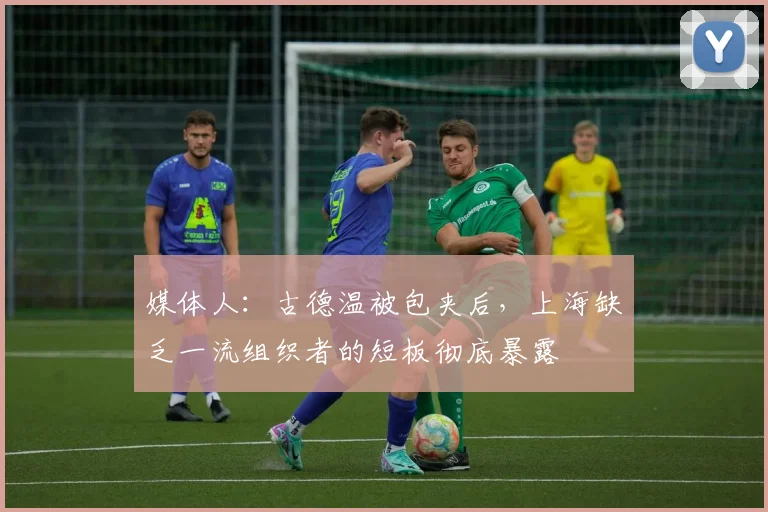 媒体人：古德温被包夹后，上海缺乏一流组织者的短板彻底暴露
