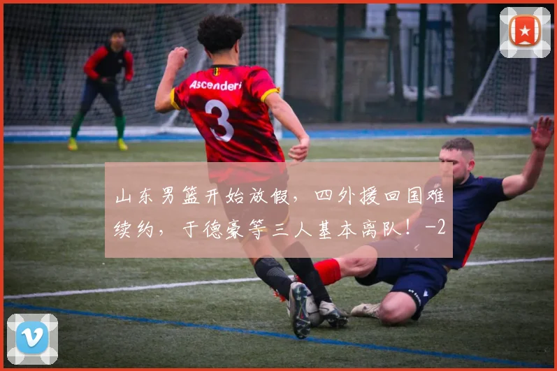 山东男篮开始放假，四外援回国难续约，于德豪等三人基本离队！