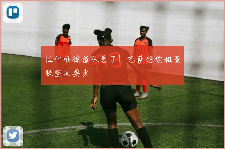 拉什福德留队悬了！巴萨想续租曼联坚决要卖