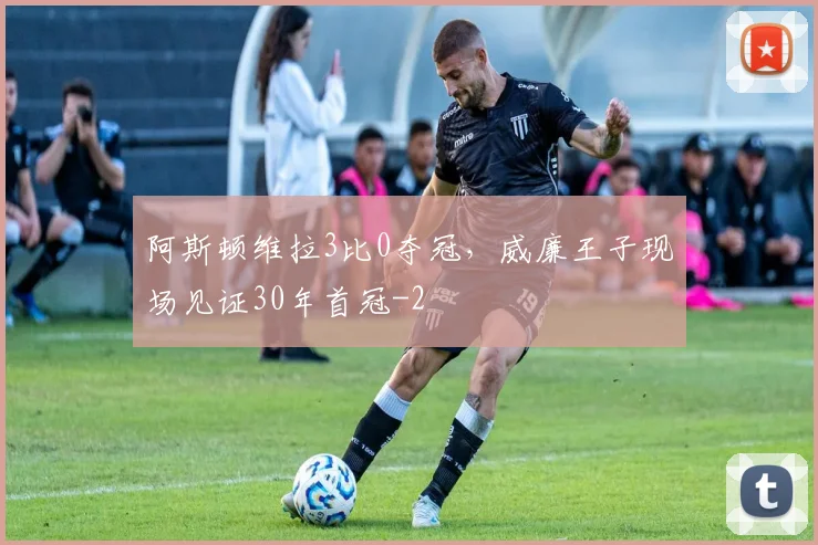 阿斯顿维拉3比0夺冠，威廉王子现场见证30年首冠