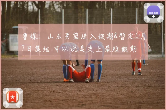 鲁媒：山东男篮进入假期&暂定6月7日集结 可以说是史上最短假期