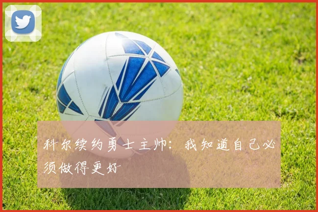 科尔续约勇士主帅：我知道自己必须做得更好