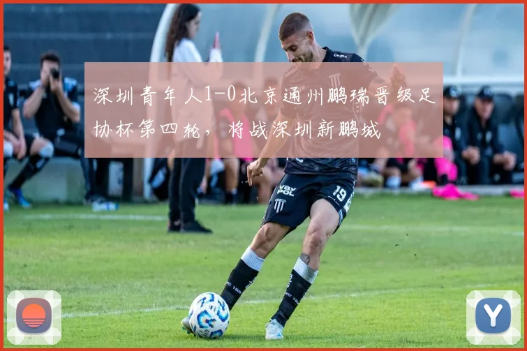 深圳青年人1-0北京通州鹏瑞晋级足协杯第四轮，将战深圳新鹏城