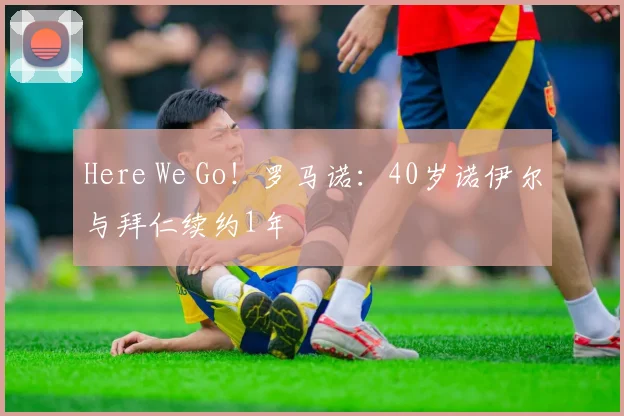 Here We Go！罗马诺：40岁诺伊尔与拜仁续约1年