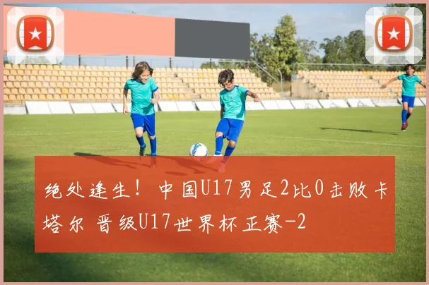 绝处逢生！中国U17男足2比0击败卡塔尔 晋级U17世界杯正赛