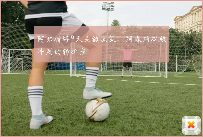 阿尔特塔9天关键决策：阿森纳双线冲刺的转折点