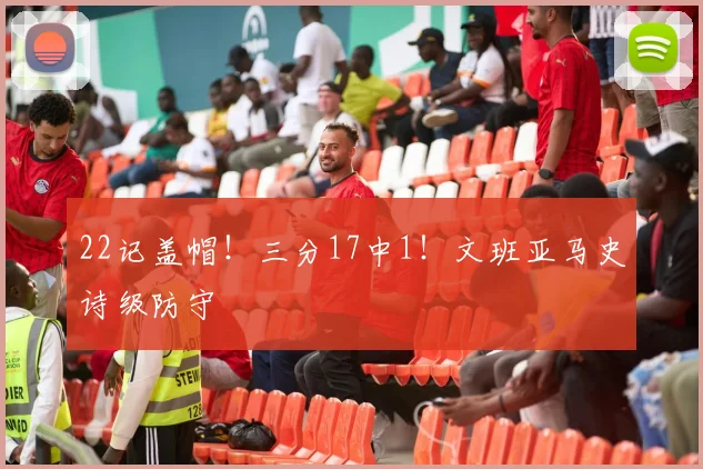 22记盖帽！三分17中1！文班亚马史诗级防守