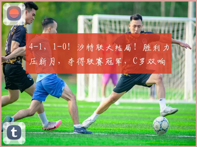 4-1，1-0！沙特联大结局！胜利力压新月，夺得联赛冠军，C罗双响