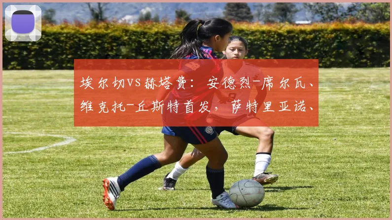 埃尔切vs赫塔费：安德烈-席尔瓦、维克托-丘斯特首发，萨特里亚诺、马里奥-马丁出战