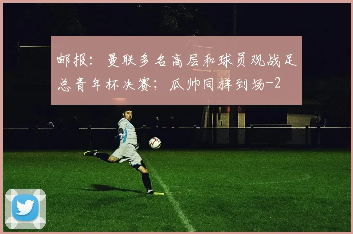 邮报：曼联多名高层和球员观战足总青年杯决赛；瓜帅同样到场
