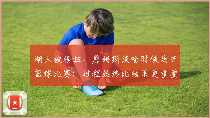 湖人被横扫，詹姆斯谈啥时候离开篮球比赛：过程始终比结果更重要_1