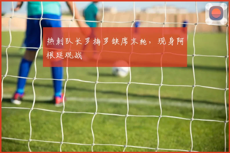 热刺队长罗梅罗缺席末轮，现身阿根廷观战
