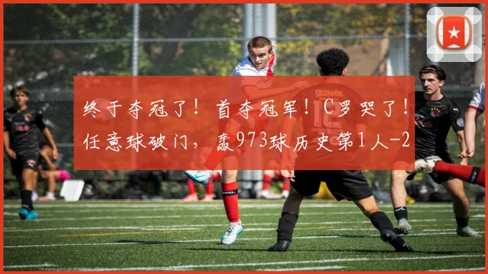 终于夺冠了！首夺冠军！C罗哭了！任意球破门，轰973球历史第1人