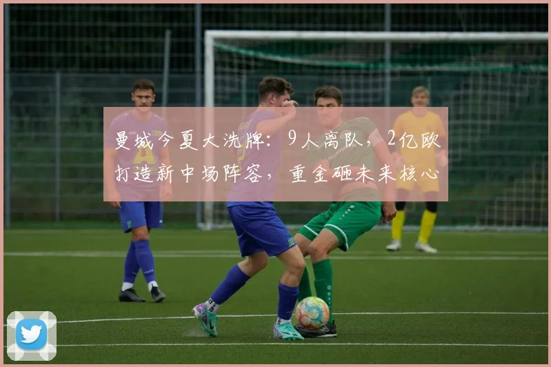 曼城今夏大洗牌：9人离队，2亿欧打造新中场阵容，重金砸未来核心