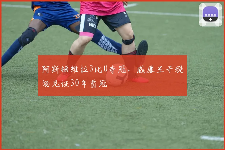 阿斯顿维拉3比0夺冠，威廉王子现场见证30年首冠