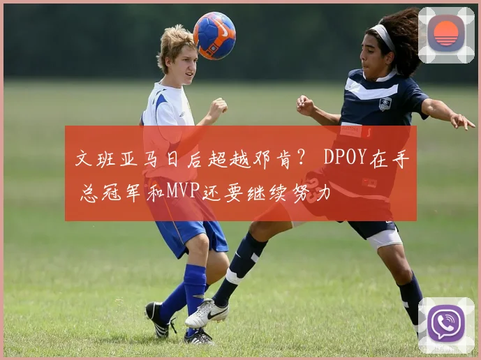 文班亚马日后超越邓肯？ DPOY在手 总冠军和MVP还要继续努力