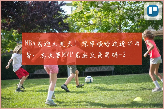 NBA或迎大变天！绿军梭哈追逐字母哥，总决赛MVP竟成交易筹码