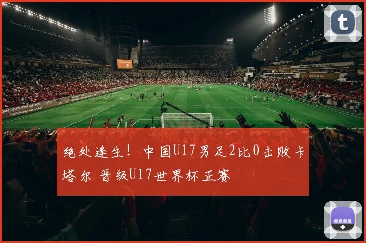 绝处逢生！中国U17男足2比0击败卡塔尔 晋级U17世界杯正赛