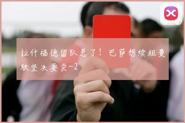 拉什福德留队悬了！巴萨想续租曼联坚决要卖