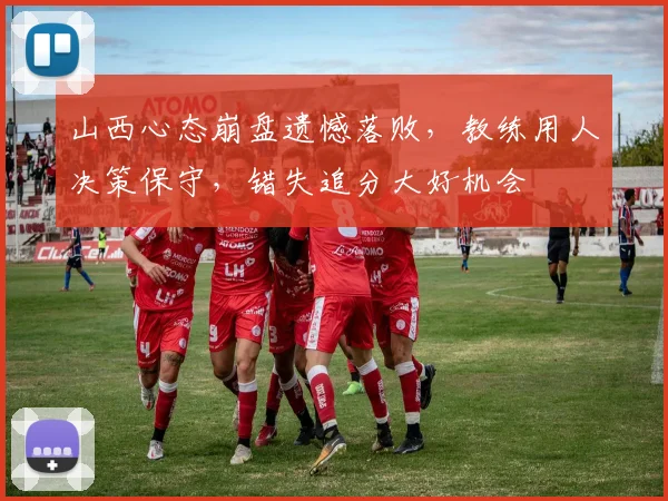 山西心态崩盘遗憾落败，教练用人决策保守，错失追分大好机会