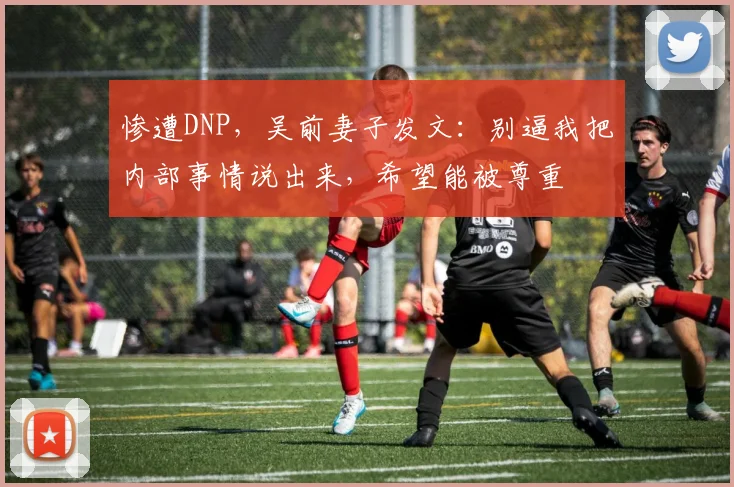 惨遭DNP，吴前妻子发文：别逼我把内部事情说出来，希望能被尊重