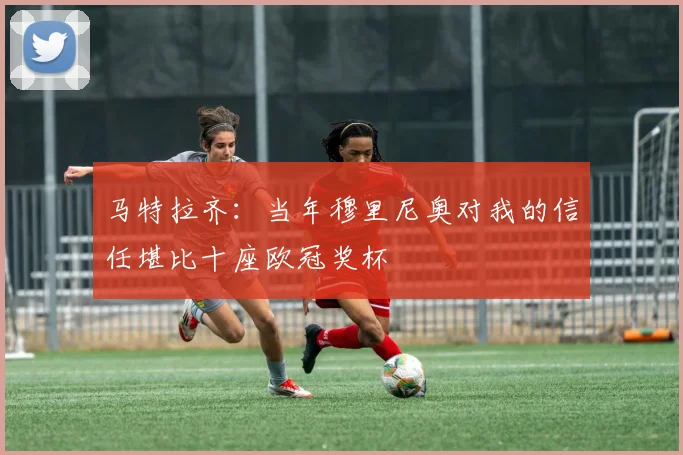 马特拉齐：当年穆里尼奥对我的信任堪比十座欧冠奖杯