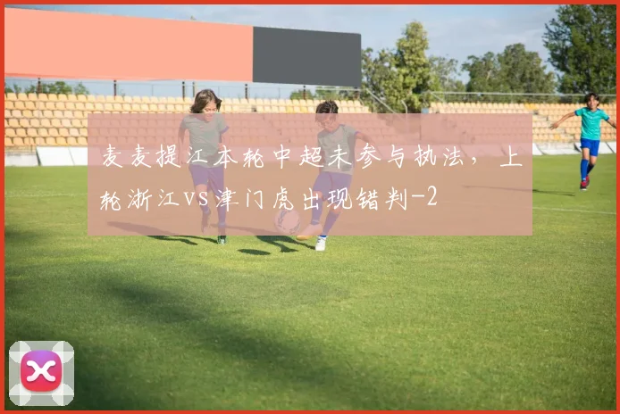 麦麦提江本轮中超未参与执法，上轮浙江vs津门虎出现错判