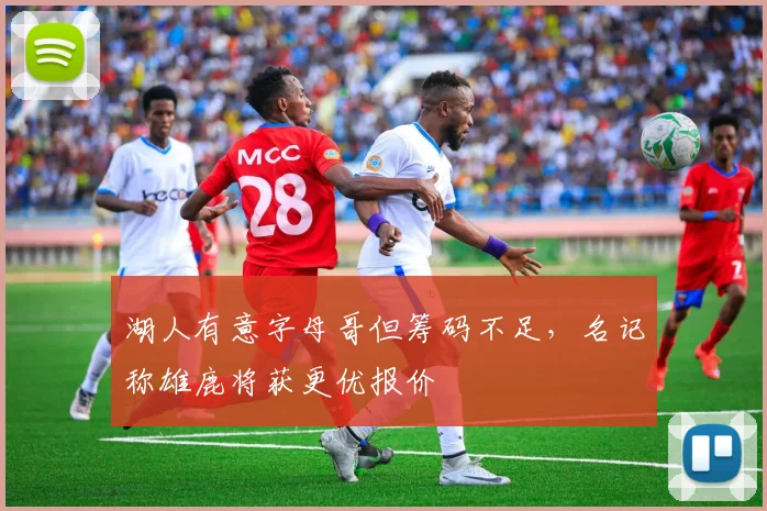 湖人有意字母哥但筹码不足，名记称雄鹿将获更优报价