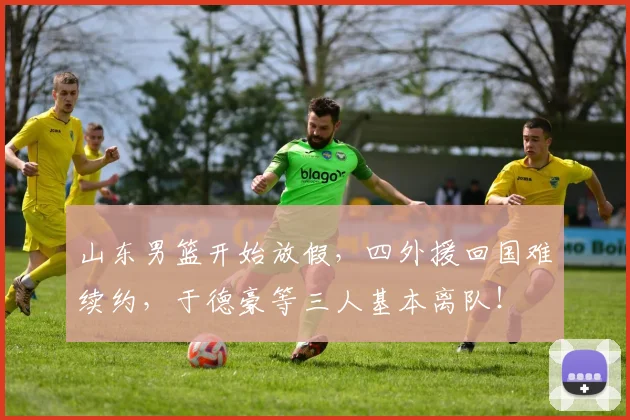 山东男篮开始放假，四外援回国难续约，于德豪等三人基本离队！