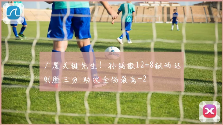 广厦关键先生！孙铭徽12+8献两记制胜三分 助攻全场最高