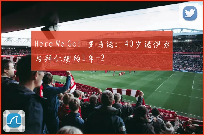 Here We Go！罗马诺：40岁诺伊尔与拜仁续约1年
