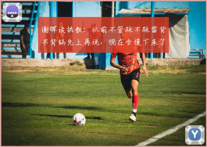 谢晖谈执教：以前不管踩不踩雷背不背锅先上再说，现在会慢下来了