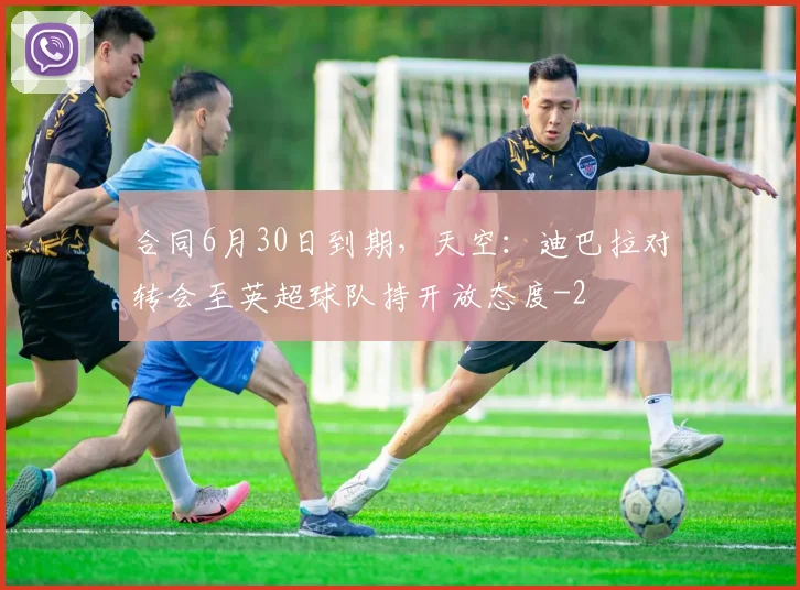 合同6月30日到期，天空：迪巴拉对转会至英超球队持开放态度
