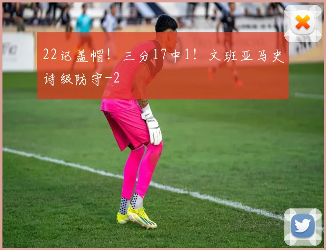 22记盖帽！三分17中1！文班亚马史诗级防守
