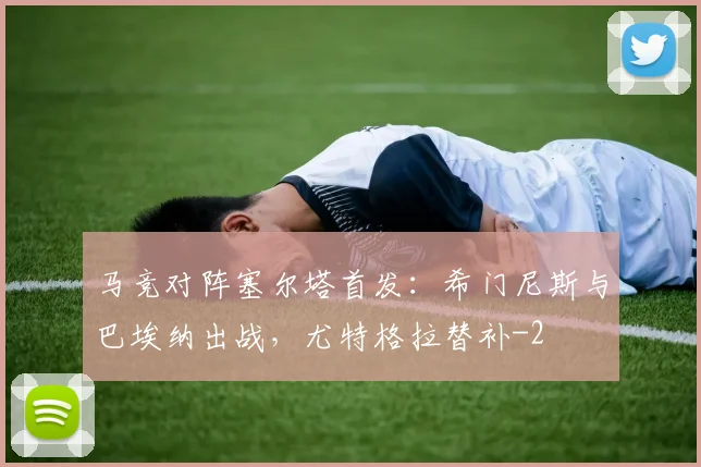 马竞对阵塞尔塔首发：希门尼斯与巴埃纳出战，尤特格拉替补
