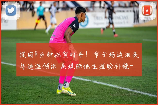 提前8分钟祝贺对手！华子场边沮丧与迪温倾诉 美媒晒他生涯盼补强