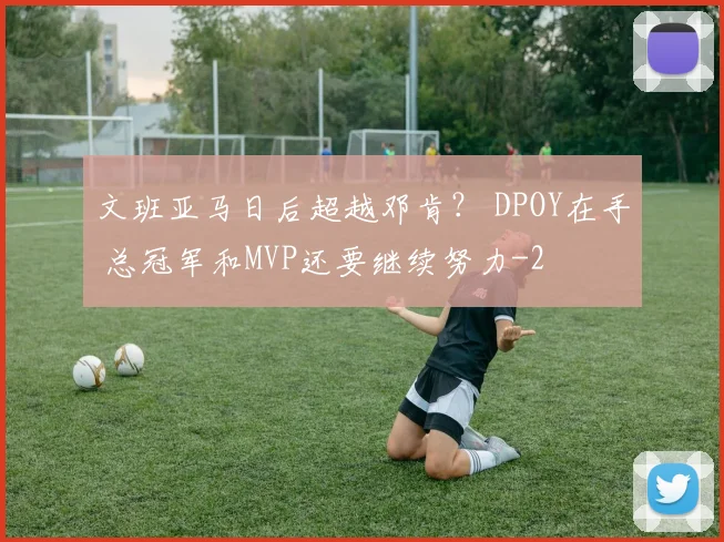文班亚马日后超越邓肯？ DPOY在手 总冠军和MVP还要继续努力