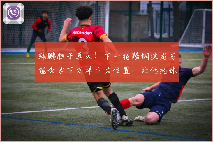 韩鹏胆子真大！下一轮踢铜梁龙可能会拿下刘洋主力位置，让他轮休