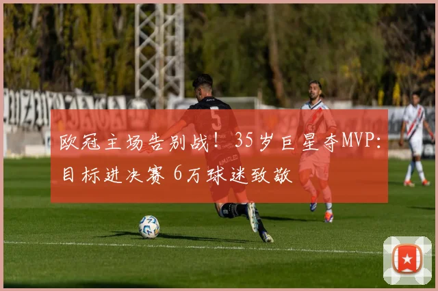 欧冠主场告别战！35岁巨星夺MVP：目标进决赛 6万球迷致敬